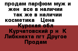 продам парфюм муж и жен. все в наличии!! так же в наличии косметика › Цена ­ 100 - Курская обл., Курчатовский р-н, К.Либкнехта пгт Другое » Продам   